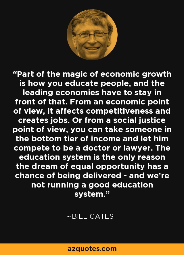 Part of the magic of economic growth is how you educate people, and the leading economies have to stay in front of that. From an economic point of view, it affects competitiveness and creates jobs. Or from a social justice point of view, you can take someone in the bottom tier of income and let him compete to be a doctor or lawyer. The education system is the only reason the dream of equal opportunity has a chance of being delivered - and we're not running a good education system. - Bill Gates