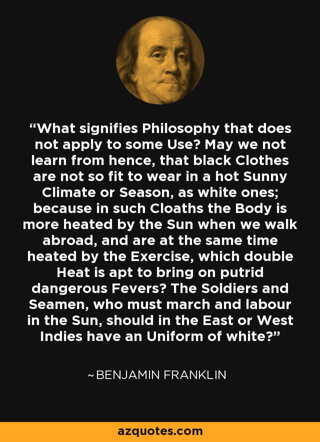 What signifies Philosophy that does not apply to some Use? May we not learn from hence, that black Clothes are not so fit to wear in a hot Sunny Climate or Season, as white ones; because in such Cloaths the Body is more heated by the Sun when we walk abroad, and are at the same time heated by the Exercise, which double Heat is apt to bring on putrid dangerous Fevers? The Soldiers and Seamen, who must march and labour in the Sun, should in the East or West Indies have an Uniform of white? - Benjamin Franklin