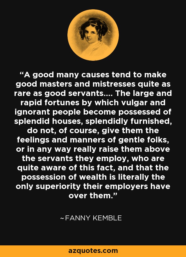A good many causes tend to make good masters and mistresses quite as rare as good servants.... The large and rapid fortunes by which vulgar and ignorant people become possessed of splendid houses, splendidly furnished, do not, of course, give them the feelings and manners of gentle folks, or in any way really raise them above the servants they employ, who are quite aware of this fact, and that the possession of wealth is literally the only superiority their employers have over them. - Fanny Kemble