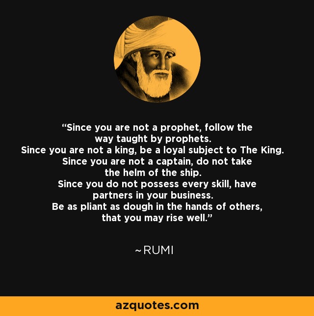 Since you are not a prophet, follow the way taught by prophets. Since you are not a king, be a loyal subject to The King. Since you are not a captain, do not take the helm of the ship. Since you do not possess every skill, have partners in your business. Be as pliant as dough in the hands of others, that you may rise well. - Rumi