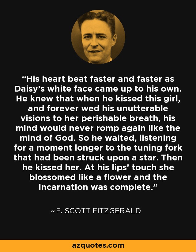 His heart beat faster and faster as Daisy’s white face came up to his own. He knew that when he kissed this girl, and forever wed his unutterable visions to her perishable breath, his mind would never romp again like the mind of God. So he waited, listening for a moment longer to the tuning fork that had been struck upon a star. Then he kissed her. At his lips’ touch she blossomed like a flower and the incarnation was complete. - F. Scott Fitzgerald