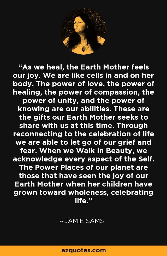 As we heal, the Earth Mother feels our joy. We are like cells in and on her body. The power of love, the power of healing, the power of compassion, the power of unity, and the power of knowing are our abilities. These are the gifts our Earth Mother seeks to share with us at this time. Through reconnecting to the celebration of life we are able to let go of our grief and fear. When we Walk in Beauty, we acknowledge every aspect of the Self. The Power Places of our planet are those that have seen the joy of our Earth Mother when her children have grown toward wholeness, celebrating life. - Jamie Sams
