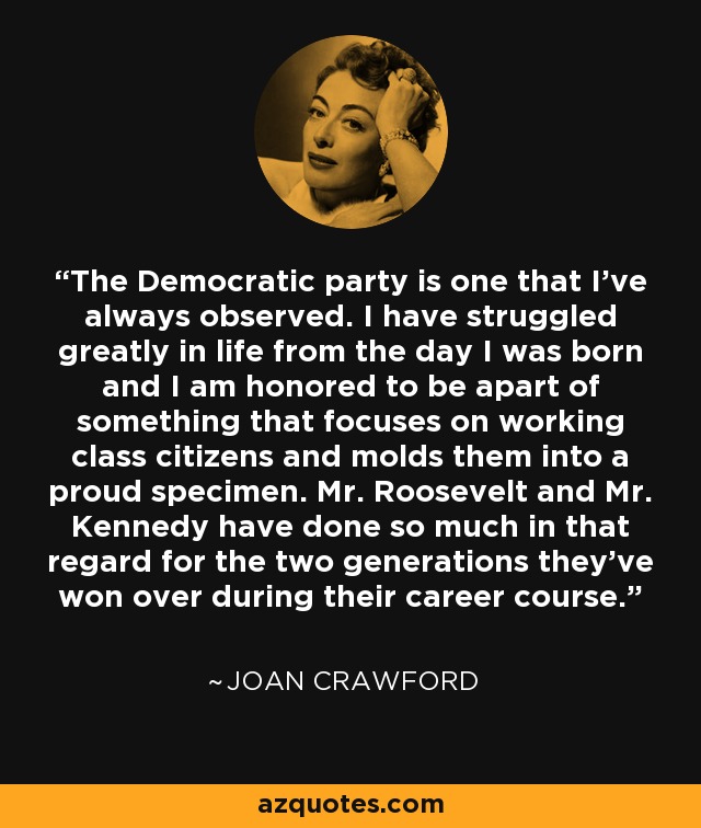 The Democratic party is one that I've always observed. I have struggled greatly in life from the day I was born and I am honored to be apart of something that focuses on working class citizens and molds them into a proud specimen. Mr. Roosevelt and Mr. Kennedy have done so much in that regard for the two generations they've won over during their career course. - Joan Crawford
