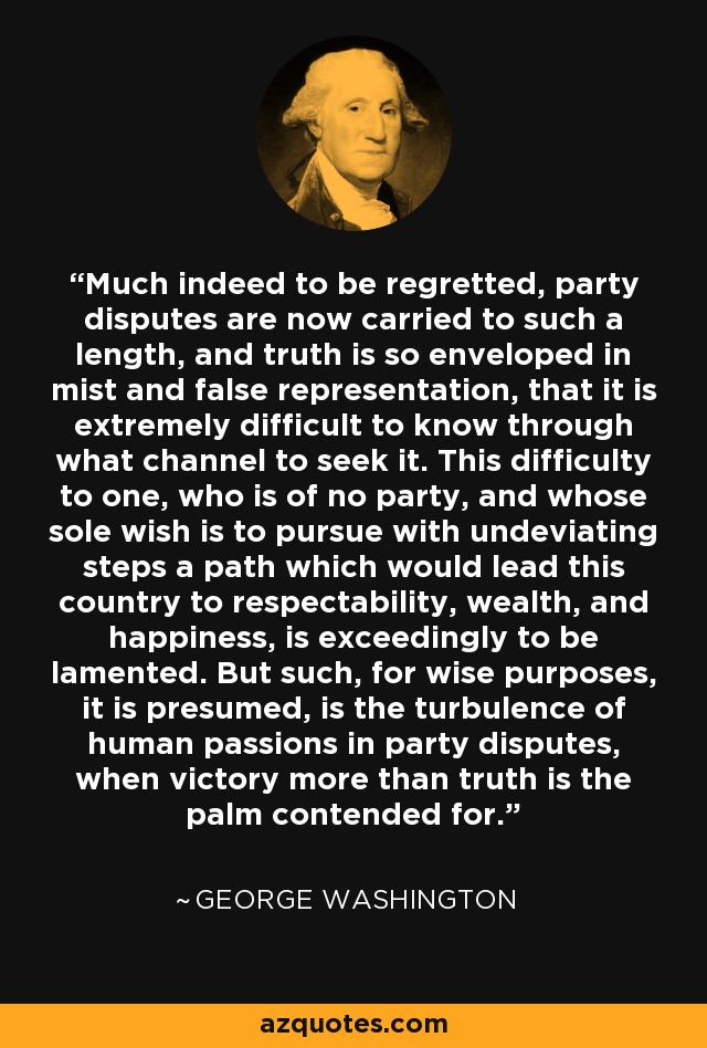 Much indeed to be regretted, party disputes are now carried to such a length, and truth is so enveloped in mist and false representation, that it is extremely difficult to know through what channel to seek it. This difficulty to one, who is of no party, and whose sole wish is to pursue with undeviating steps a path which would lead this country to respectability, wealth, and happiness, is exceedingly to be lamented. But such, for wise purposes, it is presumed, is the turbulence of human passions in party disputes, when victory more than truth is the palm contended for. - George Washington