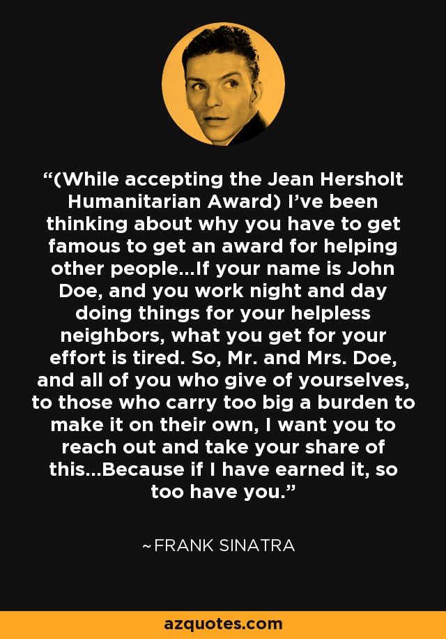 (While accepting the Jean Hersholt Humanitarian Award) I've been thinking about why you have to get famous to get an award for helping other people...If your name is John Doe, and you work night and day doing things for your helpless neighbors, what you get for your effort is tired. So, Mr. and Mrs. Doe, and all of you who give of yourselves, to those who carry too big a burden to make it on their own, I want you to reach out and take your share of this...Because if I have earned it, so too have you. - Frank Sinatra