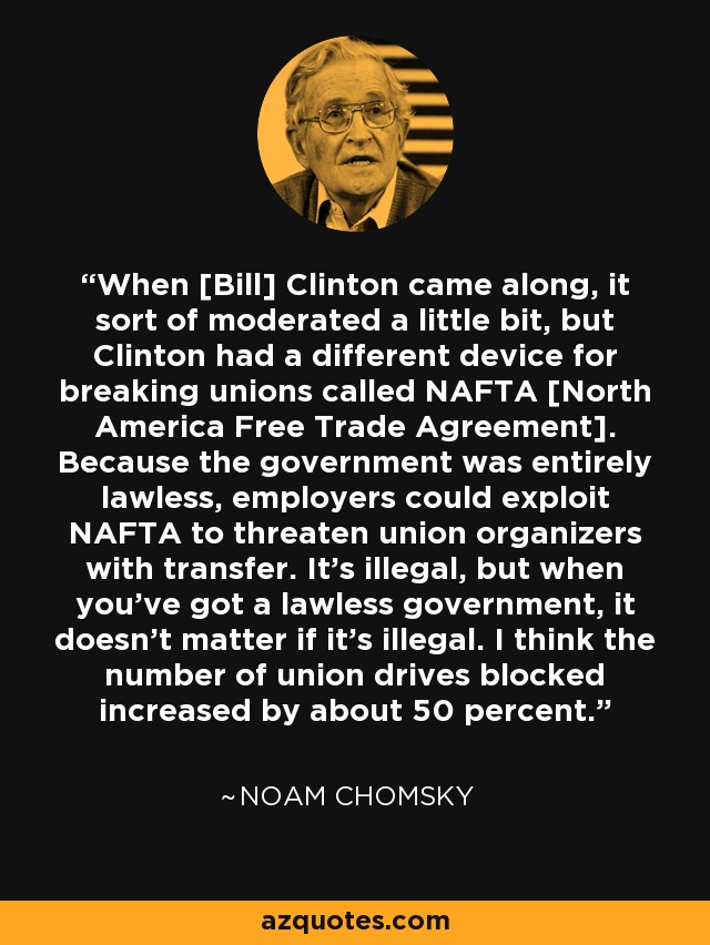 When [Bill] Clinton came along, it sort of moderated a little bit, but Clinton had a different device for breaking unions called NAFTA [North America Free Trade Agreement]. Because the government was entirely lawless, employers could exploit NAFTA to threaten union organizers with transfer. It's illegal, but when you've got a lawless government, it doesn't matter if it's illegal. I think the number of union drives blocked increased by about 50 percent. - Noam Chomsky