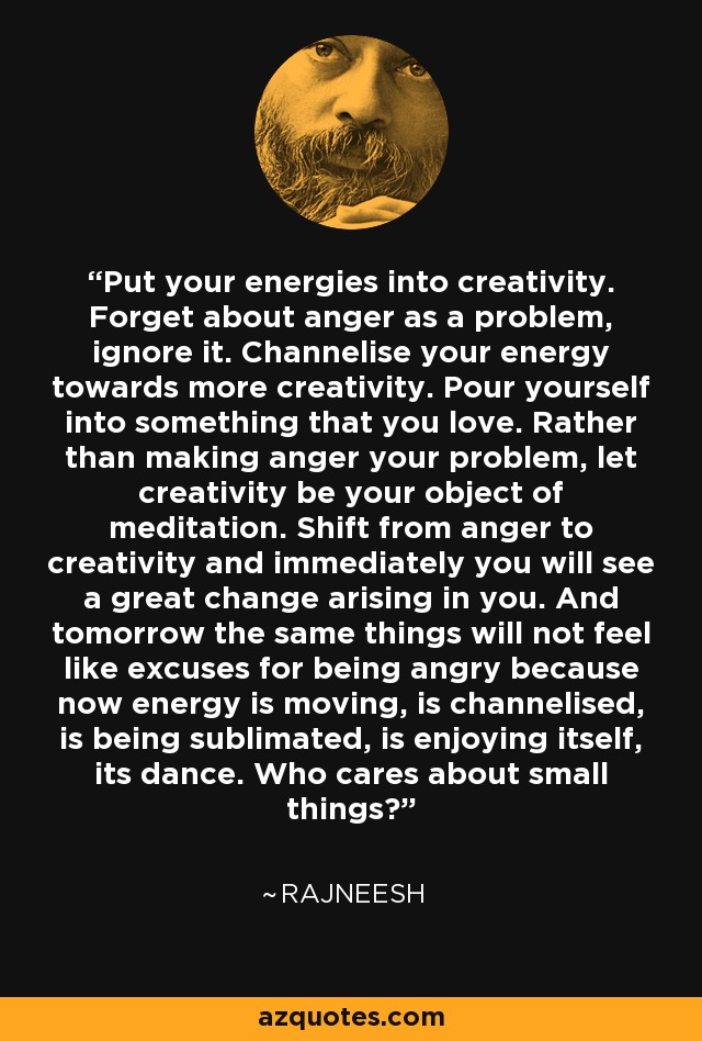 Put your energies into creativity. Forget about anger as a problem, ignore it. Channelise your energy towards more creativity. Pour yourself into something that you love. Rather than making anger your problem, let creativity be your object of meditation. Shift from anger to creativity and immediately you will see a great change arising in you. And tomorrow the same things will not feel like excuses for being angry because now energy is moving, is channelised, is being sublimated, is enjoying itself, its dance. Who cares about small things? - Rajneesh