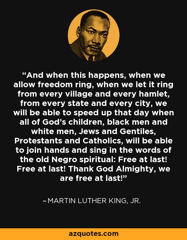 And when this happens, when we allow freedom ring, when we let it ring from every village and every hamlet, from every state and every city, we will be able to speed up that day when all of God's children, black men and white men, Jews and Gentiles, Protestants and Catholics, will be able to join hands and sing in the words of the old Negro spiritual: Free at last! Free at last! Thank God Almighty, we are free at last! - Martin Luther King, Jr.