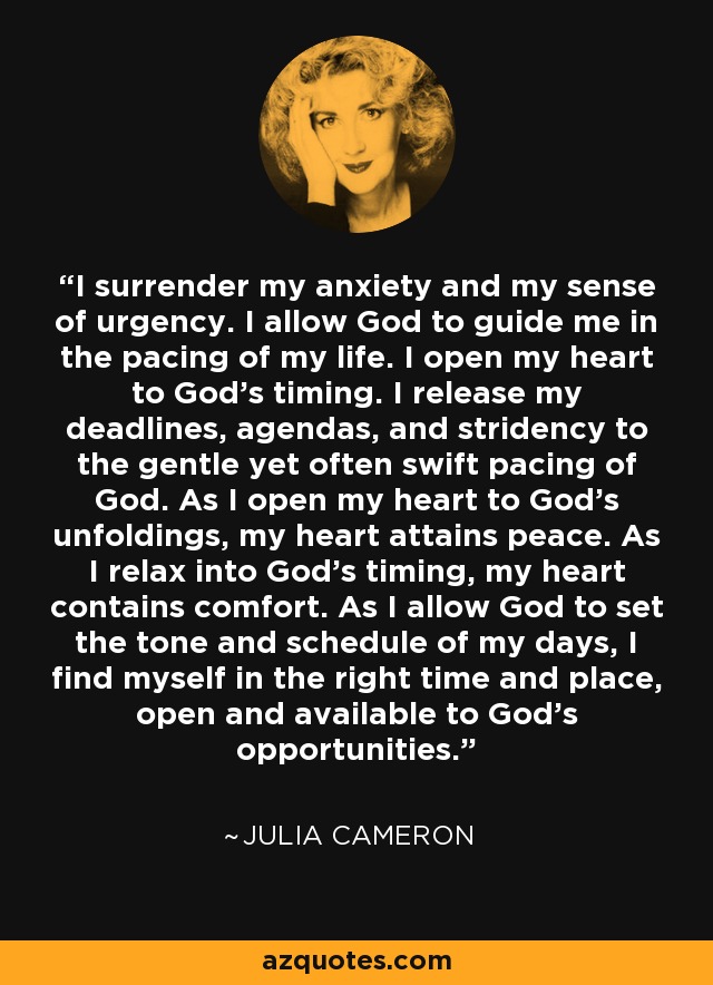 I surrender my anxiety and my sense of urgency. I allow God to guide me in the pacing of my life. I open my heart to God's timing. I release my deadlines, agendas, and stridency to the gentle yet often swift pacing of God. As I open my heart to God's unfoldings, my heart attains peace. As I relax into God's timing, my heart contains comfort. As I allow God to set the tone and schedule of my days, I find myself in the right time and place, open and available to God's opportunities. - Julia Cameron