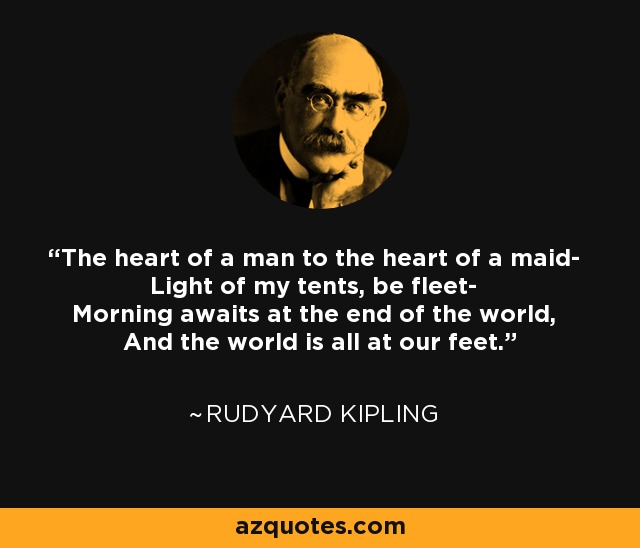 The heart of a man to the heart of a maid- Light of my tents, be fleet- Morning awaits at the end of the world, And the world is all at our feet. - Rudyard Kipling