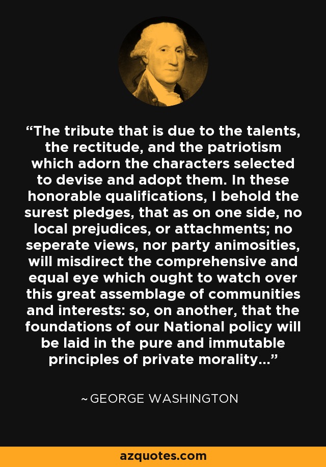 The tribute that is due to the talents, the rectitude, and the patriotism which adorn the characters selected to devise and adopt them. In these honorable qualifications, I behold the surest pledges, that as on one side, no local prejudices, or attachments; no seperate views, nor party animosities, will misdirect the comprehensive and equal eye which ought to watch over this great assemblage of communities and interests: so, on another, that the foundations of our National policy will be laid in the pure and immutable principles of private morality... - George Washington
