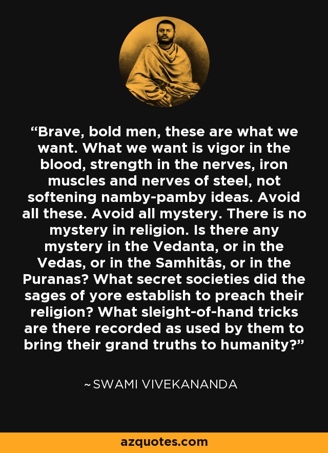 Brave, bold men, these are what we want. What we want is vigor in the blood, strength in the nerves, iron muscles and nerves of steel, not softening namby-pamby ideas. Avoid all these. Avoid all mystery. There is no mystery in religion. Is there any mystery in the Vedanta, or in the Vedas, or in the Samhitâs, or in the Puranas? What secret societies did the sages of yore establish to preach their religion? What sleight-of-hand tricks are there recorded as used by them to bring their grand truths to humanity? - Swami Vivekananda