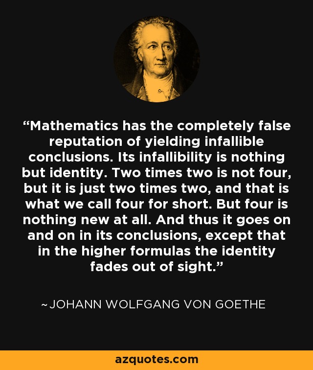 Mathematics has the completely false reputation of yielding infallible conclusions. Its infallibility is nothing but identity. Two times two is not four, but it is just two times two, and that is what we call four for short. But four is nothing new at all. And thus it goes on and on in its conclusions, except that in the higher formulas the identity fades out of sight. - Johann Wolfgang von Goethe