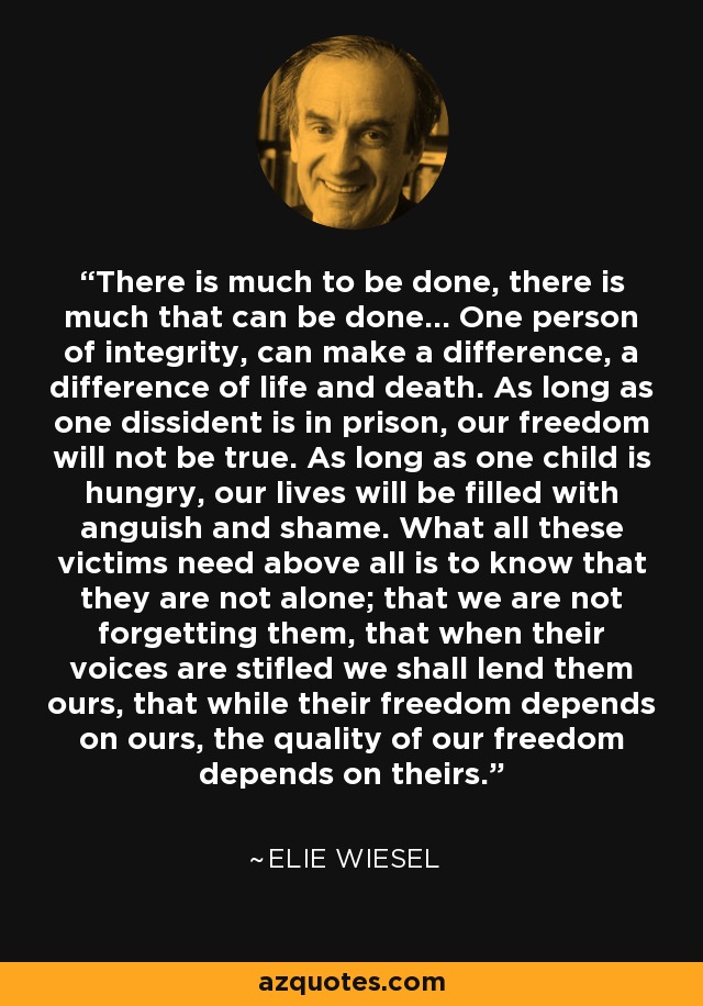 There is much to be done, there is much that can be done... One person of integrity, can make a difference, a difference of life and death. As long as one dissident is in prison, our freedom will not be true. As long as one child is hungry, our lives will be filled with anguish and shame. What all these victims need above all is to know that they are not alone; that we are not forgetting them, that when their voices are stifled we shall lend them ours, that while their freedom depends on ours, the quality of our freedom depends on theirs. - Elie Wiesel