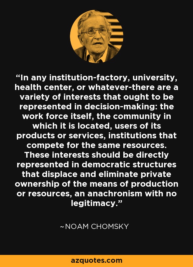 In any institution-factory, university, health center, or whatever-there are a variety of interests that ought to be represented in decision-making: the work force itself, the community in which it is located, users of its products or services, institutions that compete for the same resources. These interests should be directly represented in democratic structures that displace and eliminate private ownership of the means of production or resources, an anachronism with no legitimacy. - Noam Chomsky