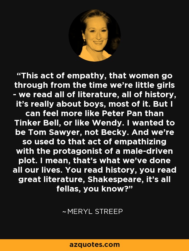 This act of empathy, that women go through from the time we're little girls - we read all of literature, all of history, it's really about boys, most of it. But I can feel more like Peter Pan than Tinker Bell, or like Wendy. I wanted to be Tom Sawyer, not Becky. And we're so used to that act of empathizing with the protagonist of a male-driven plot. I mean, that's what we've done all our lives. You read history, you read great literature, Shakespeare, it's all fellas, you know? - Meryl Streep