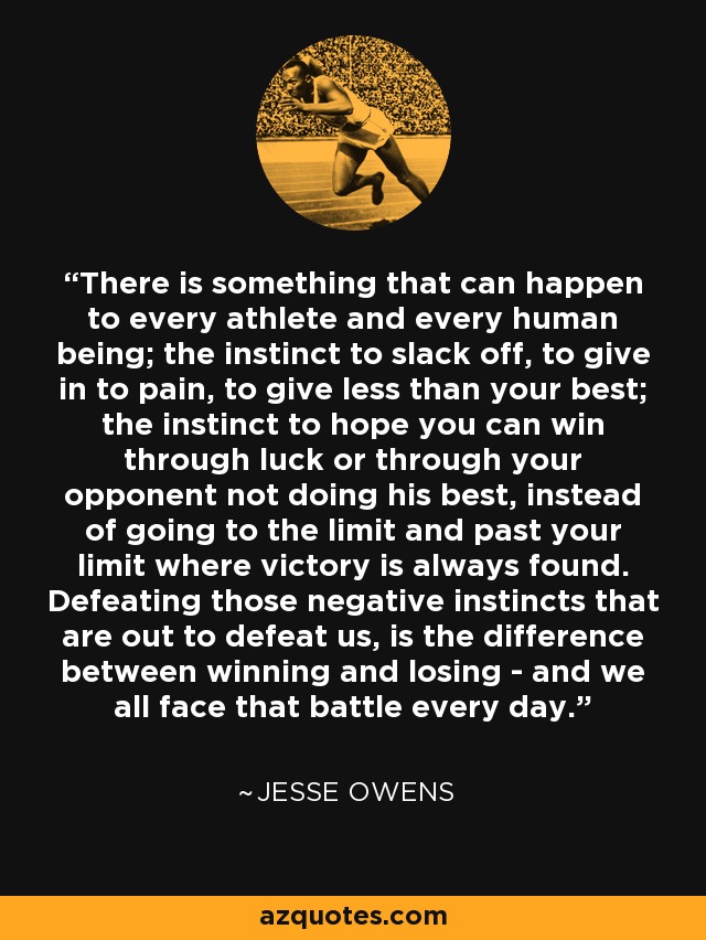There is something that can happen to every athlete and every human being; the instinct to slack off, to give in to pain, to give less than your best; the instinct to hope you can win through luck or through your opponent not doing his best, instead of going to the limit and past your limit where victory is always found. Defeating those negative instincts that are out to defeat us, is the difference between winning and losing - and we all face that battle every day. - Jesse Owens