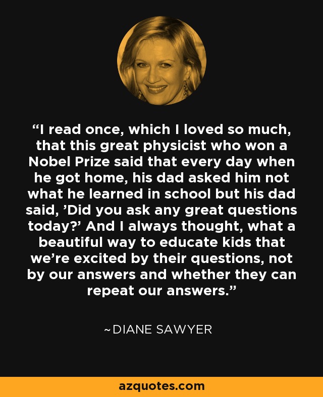 I read once, which I loved so much, that this great physicist who won a Nobel Prize said that every day when he got home, his dad asked him not what he learned in school but his dad said, 'Did you ask any great questions today?' And I always thought, what a beautiful way to educate kids that we're excited by their questions, not by our answers and whether they can repeat our answers. - Diane Sawyer