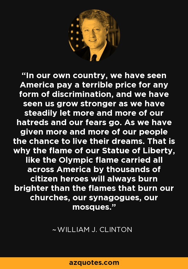 In our own country, we have seen America pay a terrible price for any form of discrimination, and we have seen us grow stronger as we have steadily let more and more of our hatreds and our fears go. As we have given more and more of our people the chance to live their dreams. That is why the flame of our Statue of Liberty, like the Olympic flame carried all across America by thousands of citizen heroes will always burn brighter than the flames that burn our churches, our synagogues, our mosques. - William J. Clinton