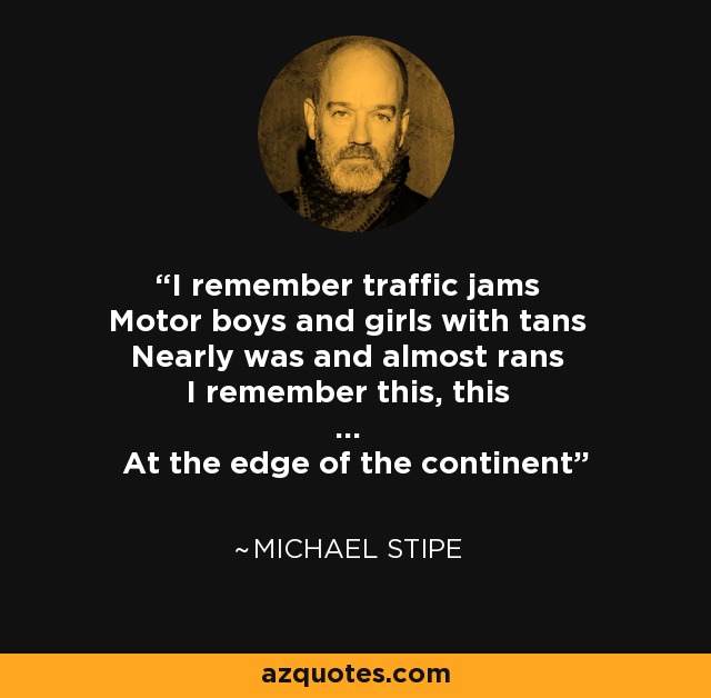 I remember traffic jams Motor boys and girls with tans Nearly was and almost rans I remember this, this ... At the edge of the continent - Michael Stipe