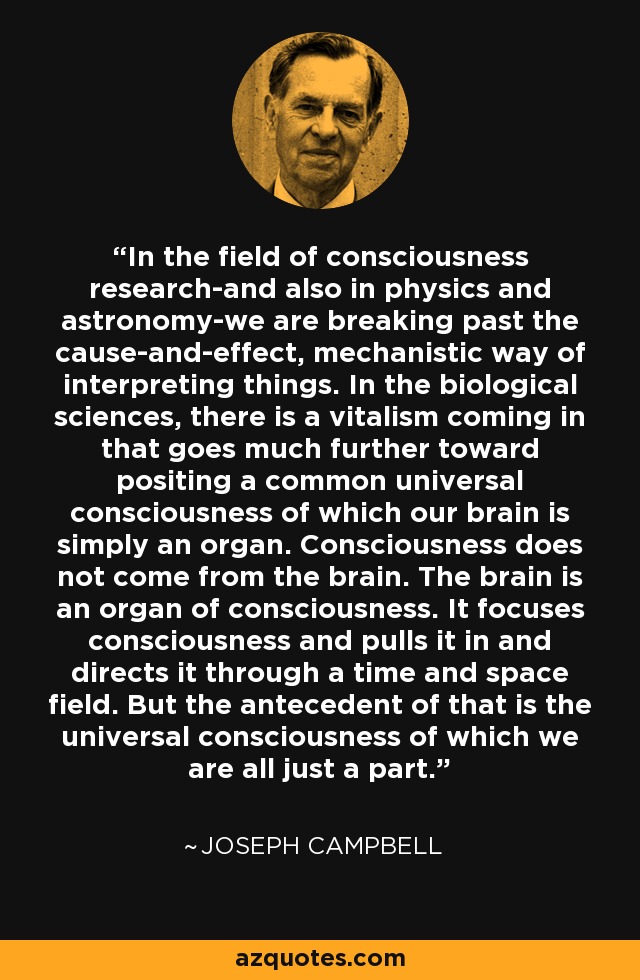 In the field of consciousness research-and also in physics and astronomy-we are breaking past the cause-and-effect, mechanistic way of interpreting things. In the biological sciences, there is a vitalism coming in that goes much further toward positing a common universal consciousness of which our brain is simply an organ. Consciousness does not come from the brain. The brain is an organ of consciousness. It focuses consciousness and pulls it in and directs it through a time and space field. But the antecedent of that is the universal consciousness of which we are all just a part. - Joseph Campbell