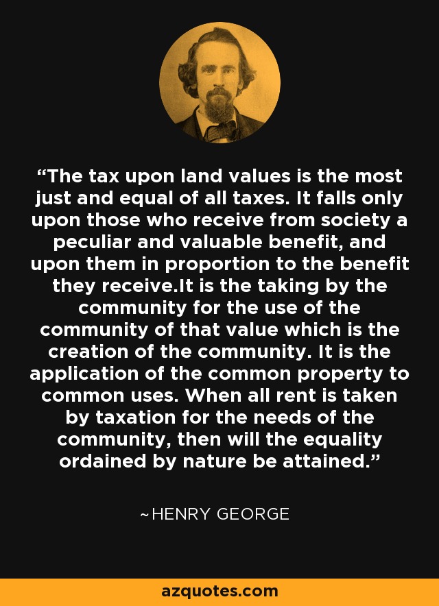 The tax upon land values is the most just and equal of all taxes. It falls only upon those who receive from society a peculiar and valuable benefit, and upon them in proportion to the benefit they receive.It is the taking by the community for the use of the community of that value which is the creation of the community. It is the application of the common property to common uses. When all rent is taken by taxation for the needs of the community, then will the equality ordained by nature be attained. - Henry George
