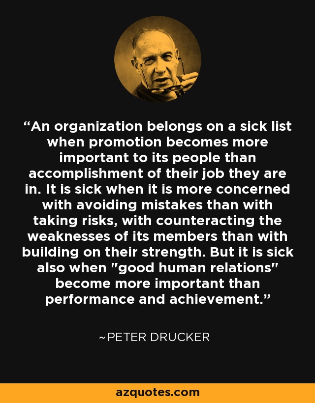 An organization belongs on a sick list when promotion becomes more important to its people than accomplishment of their job they are in. It is sick when it is more concerned with avoiding mistakes than with taking risks, with counteracting the weaknesses of its members than with building on their strength. But it is sick also when 