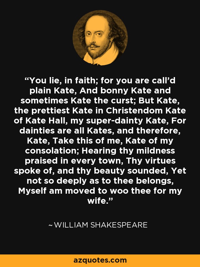 You lie, in faith; for you are call'd plain Kate, And bonny Kate and sometimes Kate the curst; But Kate, the prettiest Kate in Christendom Kate of Kate Hall, my super-dainty Kate, For dainties are all Kates, and therefore, Kate, Take this of me, Kate of my consolation; Hearing thy mildness praised in every town, Thy virtues spoke of, and thy beauty sounded, Yet not so deeply as to thee belongs, Myself am moved to woo thee for my wife. - William Shakespeare