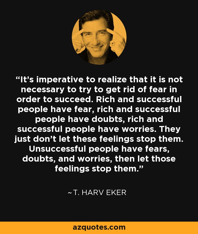 It's imperative to realize that it is not necessary to try to get rid of fear in order to succeed. Rich and successful people have fear, rich and successful people have doubts, rich and successful people have worries. They just don't let these feelings stop them. Unsuccessful people have fears, doubts, and worries, then let those feelings stop them. - T. Harv Eker