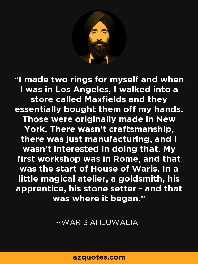 I made two rings for myself and when I was in Los Angeles, I walked into a store called Maxfields and they essentially bought them off my hands. Those were originally made in New York. There wasn't craftsmanship, there was just manufacturing, and I wasn't interested in doing that. My first workshop was in Rome, and that was the start of House of Waris. In a little magical atelier, a goldsmith, his apprentice, his stone setter - and that was where it began. - Waris Ahluwalia