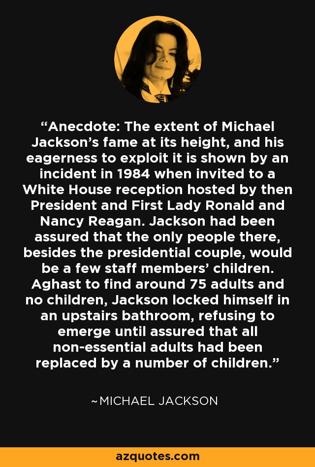 Anecdote: The extent of Michael Jackson's fame at its height, and his eagerness to exploit it is shown by an incident in 1984 when invited to a White House reception hosted by then President and First Lady Ronald and Nancy Reagan. Jackson had been assured that the only people there, besides the presidential couple, would be a few staff members' children. Aghast to find around 75 adults and no children, Jackson locked himself in an upstairs bathroom, refusing to emerge until assured that all non-essential adults had been replaced by a number of children. - Michael Jackson