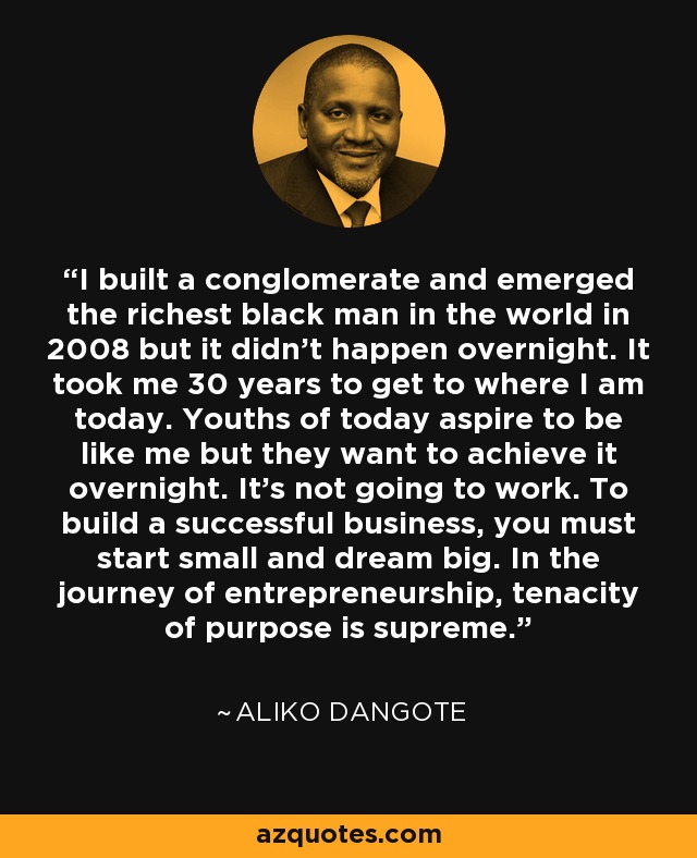 I built a conglomerate and emerged the richest black man in the world in 2008 but it didn’t happen overnight. It took me 30 years to get to where I am today. Youths of today aspire to be like me but they want to achieve it overnight. It’s not going to work. To build a successful business, you must start small and dream big. In the journey of entrepreneurship, tenacity of purpose is supreme. - Aliko Dangote