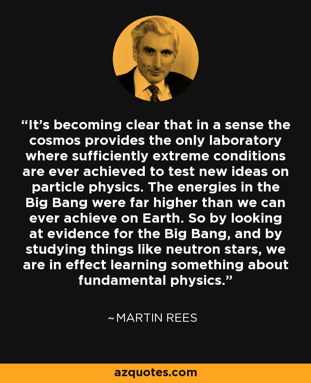 It's becoming clear that in a sense the cosmos provides the only laboratory where sufficiently extreme conditions are ever achieved to test new ideas on particle physics. The energies in the Big Bang were far higher than we can ever achieve on Earth. So by looking at evidence for the Big Bang, and by studying things like neutron stars, we are in effect learning something about fundamental physics. - Martin Rees
