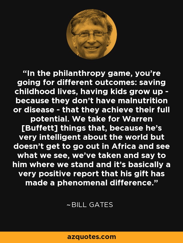 In the philanthropy game, you're going for different outcomes: saving childhood lives, having kids grow up - because they don't have malnutrition or disease - that they achieve their full potential. We take for Warren [Buffett] things that, because he's very intelligent about the world but doesn't get to go out in Africa and see what we see, we've taken and say to him where we stand and it's basically a very positive report that his gift has made a phenomenal difference. - Bill Gates