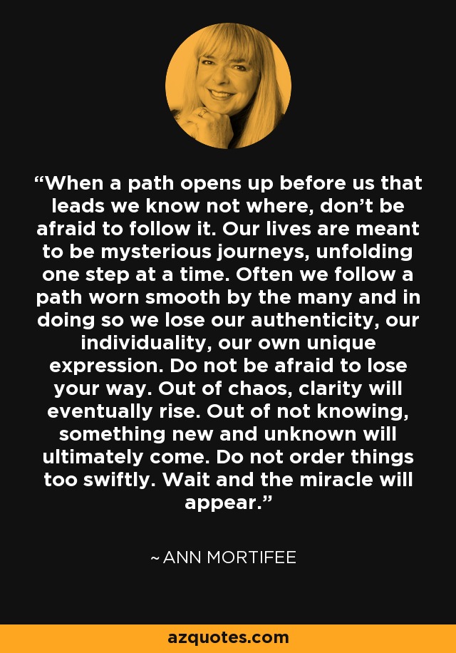When a path opens up before us that leads we know not where, don't be afraid to follow it. Our lives are meant to be mysterious journeys, unfolding one step at a time. Often we follow a path worn smooth by the many and in doing so we lose our authenticity, our individuality, our own unique expression. Do not be afraid to lose your way. Out of chaos, clarity will eventually rise. Out of not knowing, something new and unknown will ultimately come. Do not order things too swiftly. Wait and the miracle will appear. - Ann Mortifee