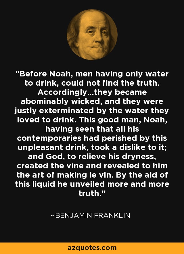 Before Noah, men having only water to drink, could not find the truth. Accordingly...they became abominably wicked, and they were justly exterminated by the water they loved to drink. This good man, Noah, having seen that all his contemporaries had perished by this unpleasant drink, took a dislike to it; and God, to relieve his dryness, created the vine and revealed to him the art of making le vin. By the aid of this liquid he unveiled more and more truth. - Benjamin Franklin