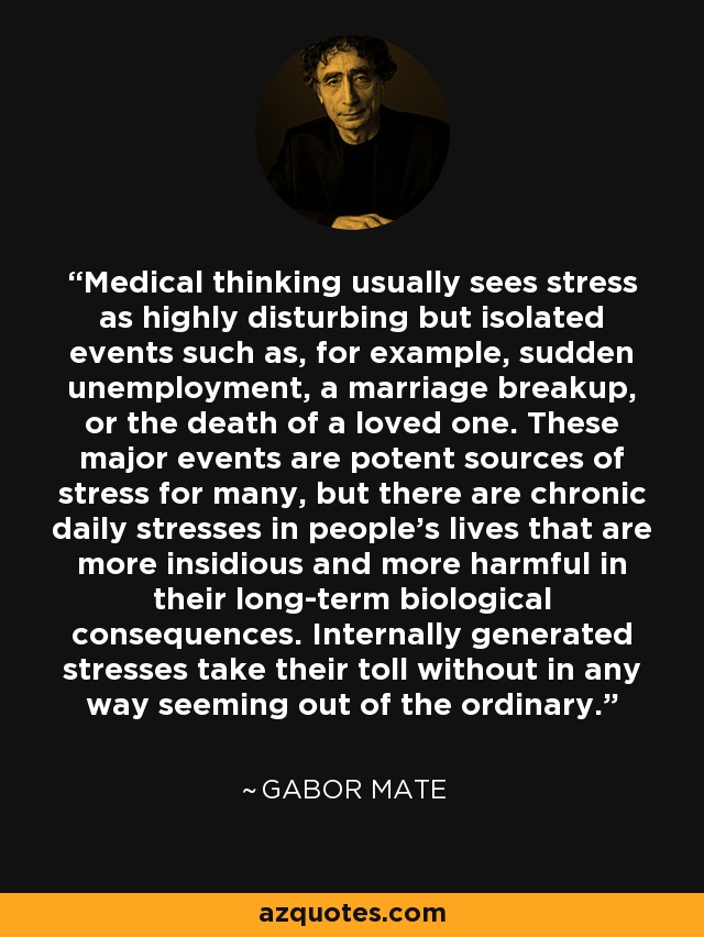 Medical thinking usually sees stress as highly disturbing but isolated events such as, for example, sudden unemployment, a marriage breakup, or the death of a loved one. These major events are potent sources of stress for many, but there are chronic daily stresses in people's lives that are more insidious and more harmful in their long-term biological consequences. Internally generated stresses take their toll without in any way seeming out of the ordinary. - Gabor Mate