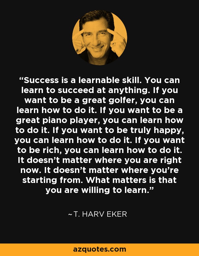 Success is a learnable skill. You can learn to succeed at anything. If you want to be a great golfer, you can learn how to do it. If you want to be a great piano player, you can learn how to do it. If you want to be truly happy, you can learn how to do it. If you want to be rich, you can learn how to do it. It doesn't matter where you are right now. It doesn't matter where you're starting from. What matters is that you are willing to learn. - T. Harv Eker