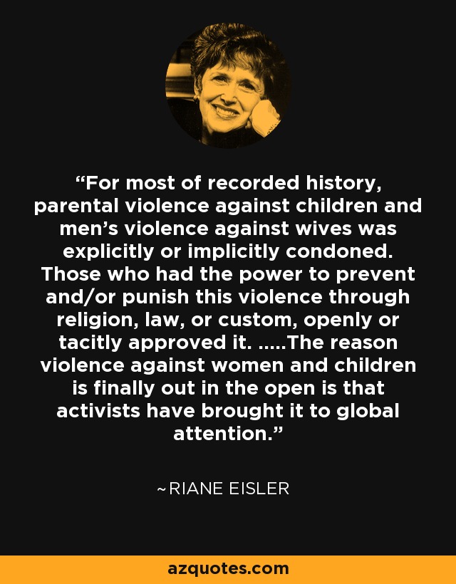 For most of recorded history, parental violence against children and men's violence against wives was explicitly or implicitly condoned. Those who had the power to prevent and/or punish this violence through religion, law, or custom, openly or tacitly approved it. .....The reason violence against women and children is finally out in the open is that activists have brought it to global attention. - Riane Eisler