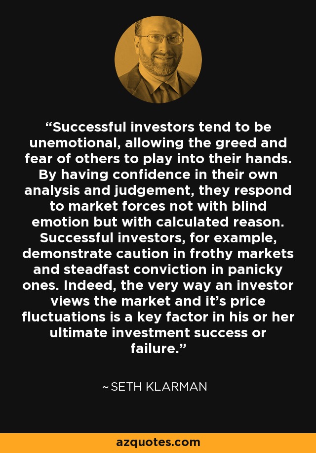Successful investors tend to be unemotional, allowing the greed and fear of others to play into their hands. By having confidence in their own analysis and judgement, they respond to market forces not with blind emotion but with calculated reason. Successful investors, for example, demonstrate caution in frothy markets and steadfast conviction in panicky ones. Indeed, the very way an investor views the market and it’s price fluctuations is a key factor in his or her ultimate investment success or failure. - Seth Klarman