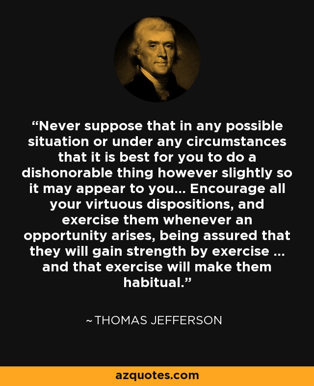 Never suppose that in any possible situation or under any circumstances that it is best for you to do a dishonorable thing however slightly so it may appear to you... Encourage all your virtuous dispositions, and exercise them whenever an opportunity arises, being assured that they will gain strength by exercise ... and that exercise will make them habitual. - Thomas Jefferson