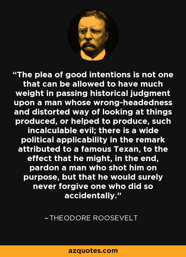 The plea of good intentions is not one that can be allowed to have much weight in passing historical judgment upon a man whose wrong-headedness and distorted way of looking at things produced, or helped to produce, such incalculable evil; there is a wide political applicability in the remark attributed to a famous Texan, to the effect that he might, in the end, pardon a man who shot him on purpose, but that he would surely never forgive one who did so accidentally. - Theodore Roosevelt