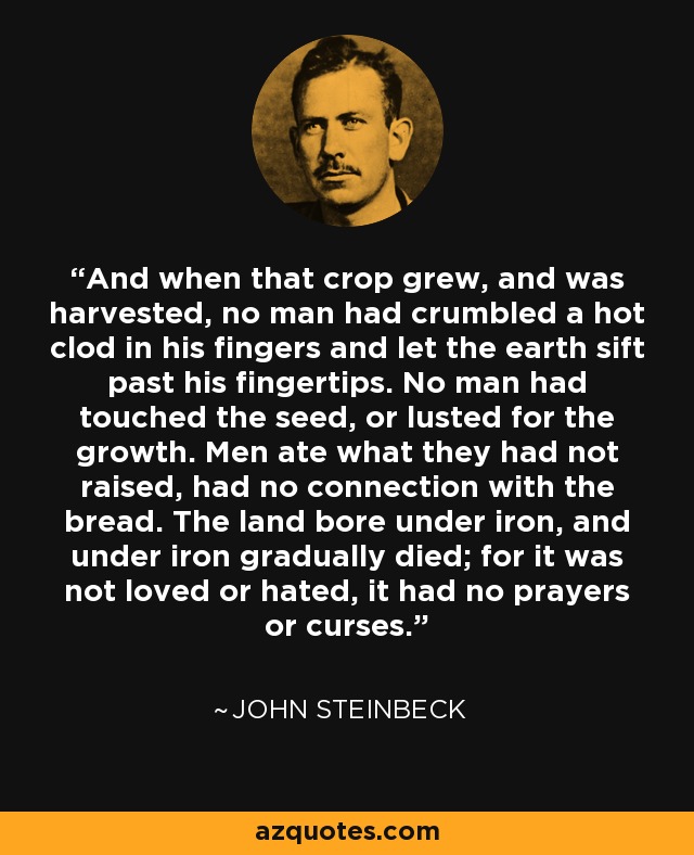 And when that crop grew, and was harvested, no man had crumbled a hot clod in his fingers and let the earth sift past his fingertips. No man had touched the seed, or lusted for the growth. Men ate what they had not raised, had no connection with the bread. The land bore under iron, and under iron gradually died; for it was not loved or hated, it had no prayers or curses. - John Steinbeck