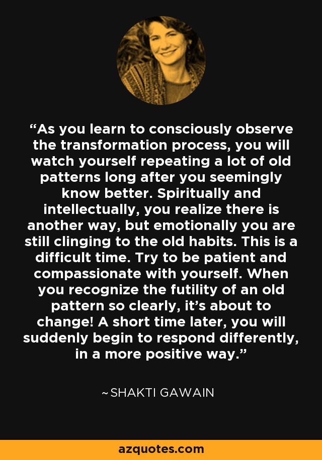 As you learn to consciously observe the transformation process, you will watch yourself repeating a lot of old patterns long after you seemingly know better. Spiritually and intellectually, you realize there is another way, but emotionally you are still clinging to the old habits. This is a difficult time. Try to be patient and compassionate with yourself. When you recognize the futility of an old pattern so clearly, it's about to change! A short time later, you will suddenly begin to respond differently, in a more positive way. - Shakti Gawain