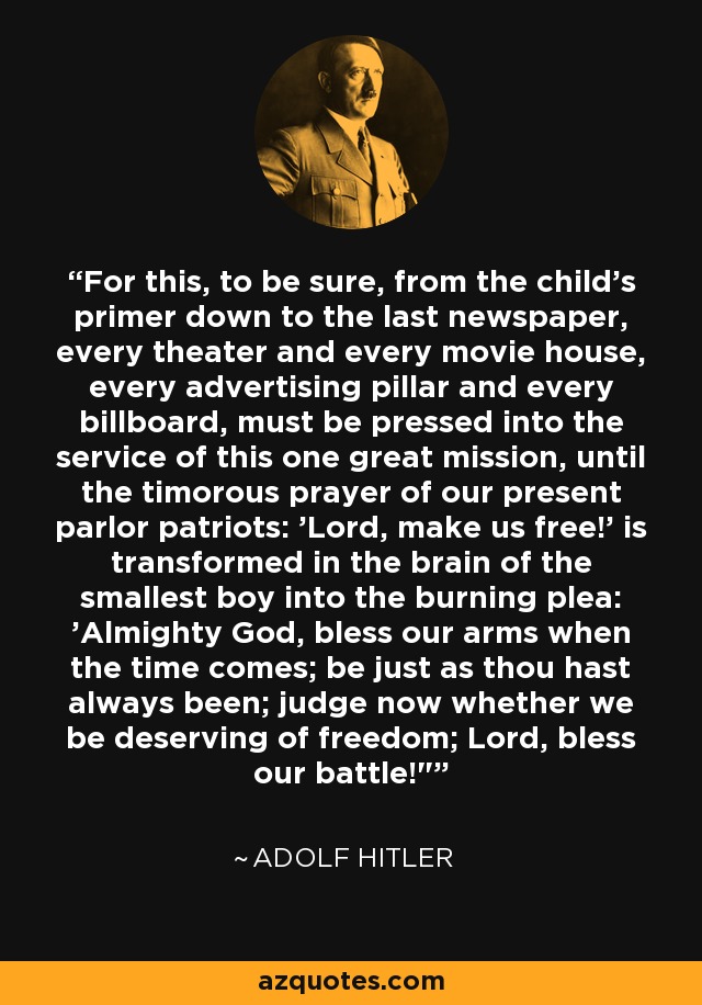 For this, to be sure, from the child's primer down to the last newspaper, every theater and every movie house, every advertising pillar and every billboard, must be pressed into the service of this one great mission, until the timorous prayer of our present parlor patriots: 'Lord, make us free!' is transformed in the brain of the smallest boy into the burning plea: 'Almighty God, bless our arms when the time comes; be just as thou hast always been; judge now whether we be deserving of freedom; Lord, bless our battle!