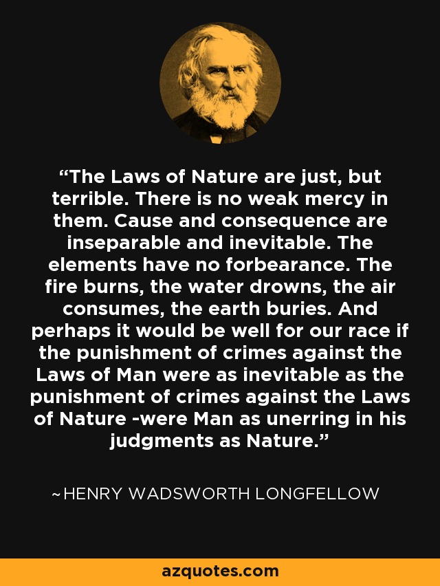 The Laws of Nature are just, but terrible. There is no weak mercy in them. Cause and consequence are inseparable and inevitable. The elements have no forbearance. The fire burns, the water drowns, the air consumes, the earth buries. And perhaps it would be well for our race if the punishment of crimes against the Laws of Man were as inevitable as the punishment of crimes against the Laws of Nature -were Man as unerring in his judgments as Nature. - Henry Wadsworth Longfellow