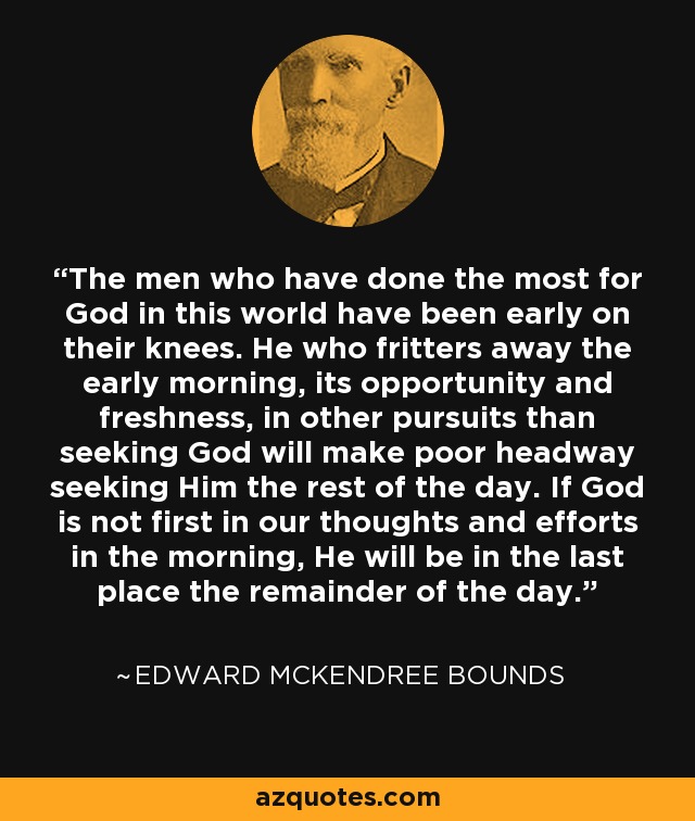 The men who have done the most for God in this world have been early on their knees. He who fritters away the early morning, its opportunity and freshness, in other pursuits than seeking God will make poor headway seeking Him the rest of the day. If God is not first in our thoughts and efforts in the morning, He will be in the last place the remainder of the day. - Edward McKendree Bounds