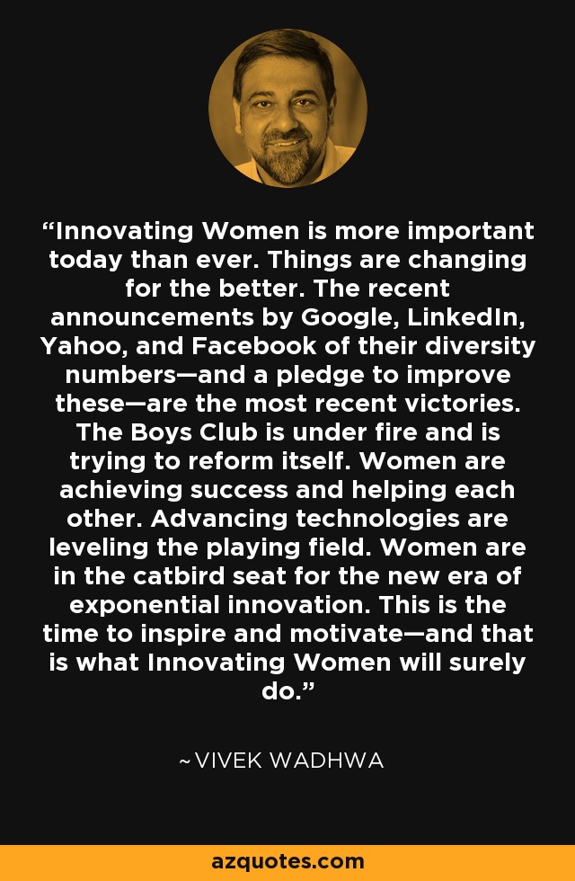 Innovating Women is more important today than ever. Things are changing for the better. The recent announcements by Google, LinkedIn, Yahoo, and Facebook of their diversity numbers—and a pledge to improve these—are the most recent victories. The Boys Club is under fire and is trying to reform itself. Women are achieving success and helping each other. Advancing technologies are leveling the playing field. Women are in the catbird seat for the new era of exponential innovation. This is the time to inspire and motivate—and that is what Innovating Women will surely do. - Vivek Wadhwa