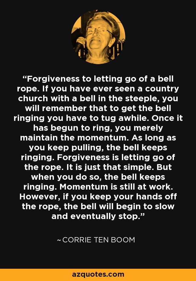Forgiveness to letting go of a bell rope. If you have ever seen a country church with a bell in the steeple, you will remember that to get the bell ringing you have to tug awhile. Once it has begun to ring, you merely maintain the momentum. As long as you keep pulling, the bell keeps ringing. Forgiveness is letting go of the rope. It is just that simple. But when you do so, the bell keeps ringing. Momentum is still at work. However, if you keep your hands off the rope, the bell will begin to slow and eventually stop. - Corrie Ten Boom