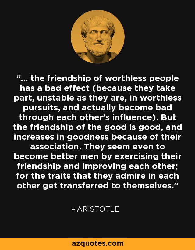 ... the friendship of worthless people has a bad effect (because they take part, unstable as they are, in worthless pursuits, and actually become bad through each other's influence). But the friendship of the good is good, and increases in goodness because of their association. They seem even to become better men by exercising their friendship and improving each other; for the traits that they admire in each other get transferred to themselves. - Aristotle